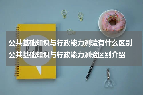 公共基础知识与行政能力测验有什么区别 公共基础知识与行政能力测验区别介绍