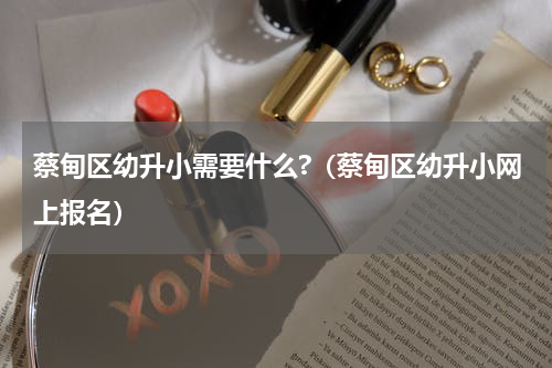 蔡甸区幼升小需要什么?（蔡甸区幼升小网上报名）