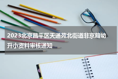 2023北京昌平区天通苑北街道非京籍幼升小资料审核通知