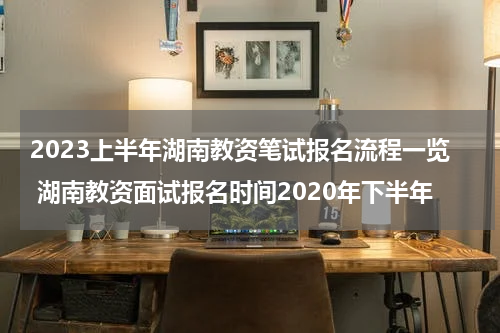 2023上半年湖南教资笔试报名流程一览 湖南教资面试报名时间2020年下半年