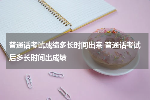 普通话考试成绩多长时间出来 普通话考试后多长时间出成绩