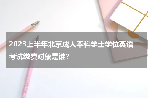 2023上半年北京成人本科学士学位英语考试缴费对象是谁？