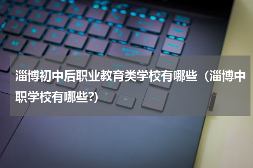 淄博初中后职业教育类学校有哪些（淄博中职学校有哪些?）