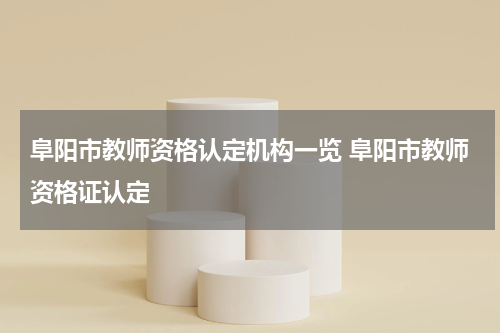 阜阳市教师资格认定机构一览 阜阳市教师资格证认定