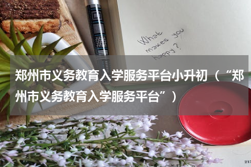 郑州市义务教育入学服务平台小升初（“郑州市义务教育入学服务平台”）
