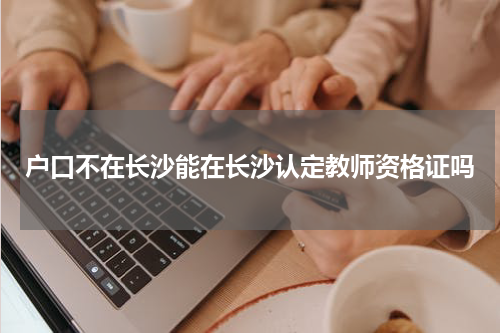 户口不在长沙能在长沙认定教师资格证吗