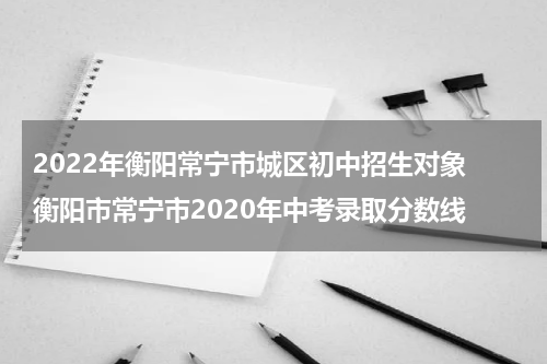 2022年衡阳常宁市城区初中招生对象 衡阳市常宁市2020年中考录取分数线