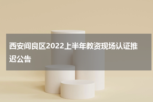 西安阎良区2022上半年教资现场认证推迟公告