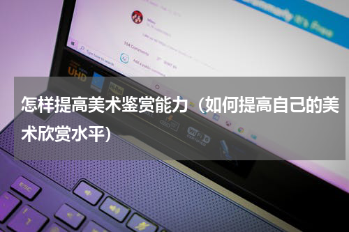 怎样提高美术鉴赏能力（如何提高自己的美术欣赏水平）