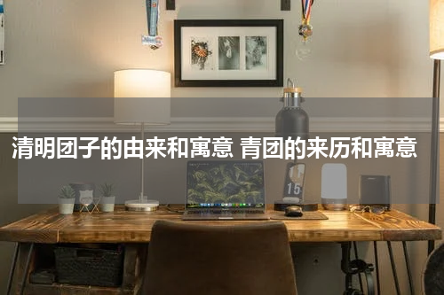 清明团子的由来和寓意 青团的来历和寓意