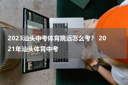 2023汕头中考体育跳远怎么考？ 2021年汕头体育中考