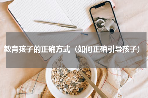 教育孩子的正确方式（如何正确引导孩子）