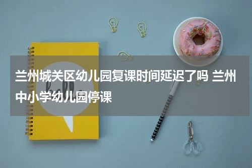 兰州城关区幼儿园复课时间延迟了吗 兰州中小学幼儿园停课