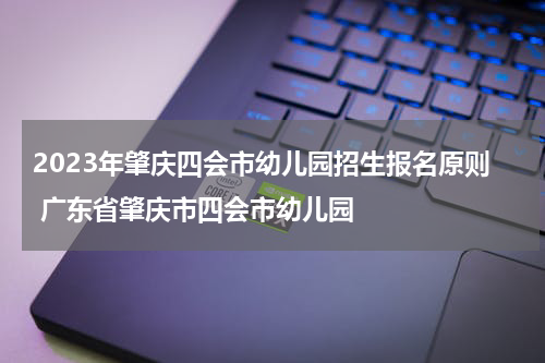 2023年肇庆四会市幼儿园招生报名原则 广东省肇庆市四会市幼儿园