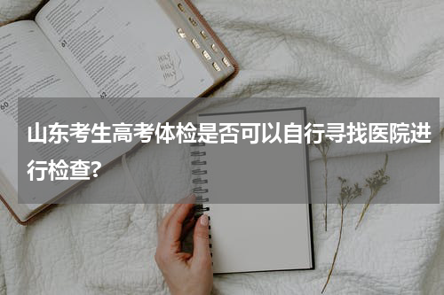 山东考生高考体检是否可以自行寻找医院进行检查?