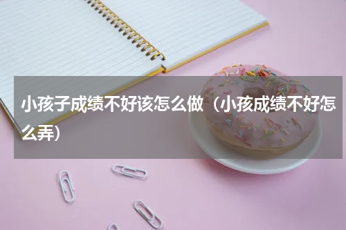 小孩子成绩不好该怎么做（小孩成绩不好怎么弄）