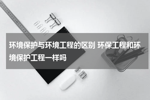 环境保护与环境工程的区别 环保工程和环境保护工程一样吗
