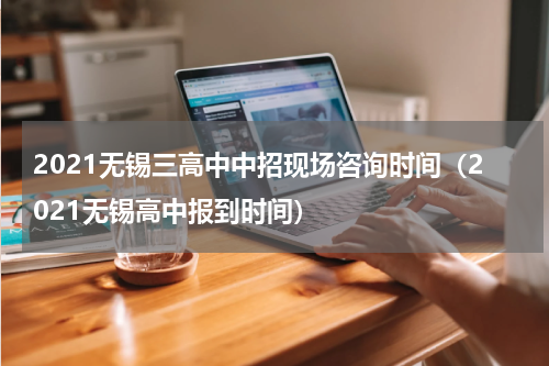 2021无锡三高中中招现场咨询时间（2021无锡高中报到时间）