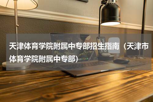 天津体育学院附属中专部招生指南（天津市体育学院附属中专部）