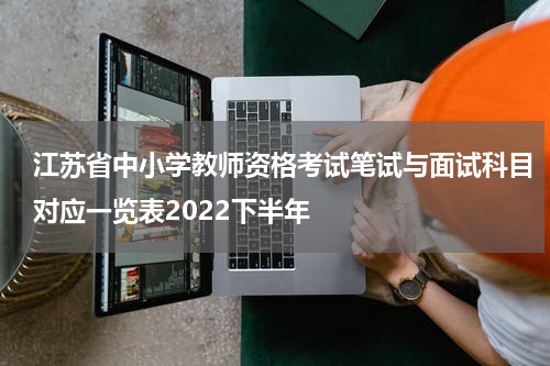 江苏省中小学教师资格考试笔试与面试科目对应一览表2022下半年