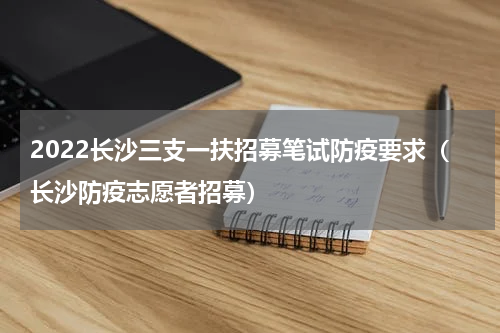 2022长沙三支一扶招募笔试防疫要求（长沙防疫志愿者招募）