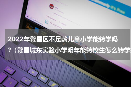 2022年繁昌区不足龄儿童小学能转学吗?（繁昌城东实验小学明年能转校生怎么转学籍）