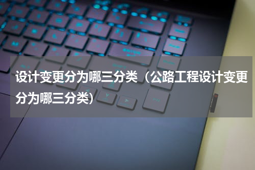 设计变更分为哪三分类（公路工程设计变更分为哪三分类）
