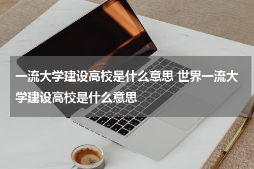 一流大学建设高校是什么意思 世界一流大学建设高校是什么意思