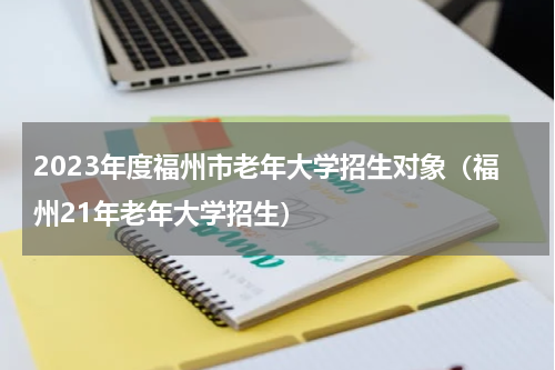 2023年度福州市老年大学招生对象（福州21年老年大学招生）