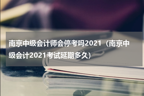 南京中级会计师会停考吗2021（南京中级会计2021考试延期多久）