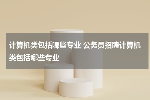 计算机类包括哪些专业 公务员招聘计算机类包括哪些专业