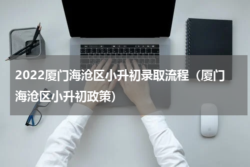 2022厦门海沧区小升初录取流程（厦门海沧区小升初政策）