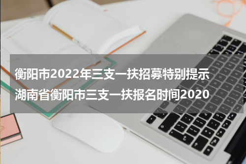 衡阳市2022年三支一扶招募特别提示 湖南省衡阳市三支一扶报名时间2020