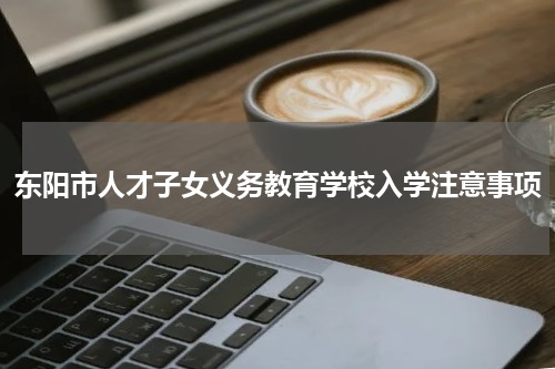 东阳市人才子女义务教育学校入学注意事项
