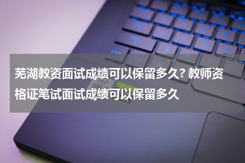 芜湖教资面试成绩可以保留多久? 教师资格证笔试面试成绩可以保留多久