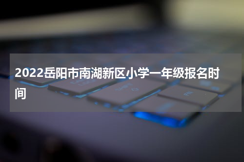 2022岳阳市南湖新区小学一年级报名时间