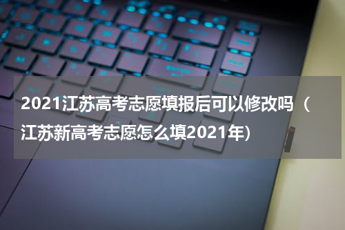 2021江苏高考志愿填报后可以修改吗（江苏新高考志愿怎么填2021年）