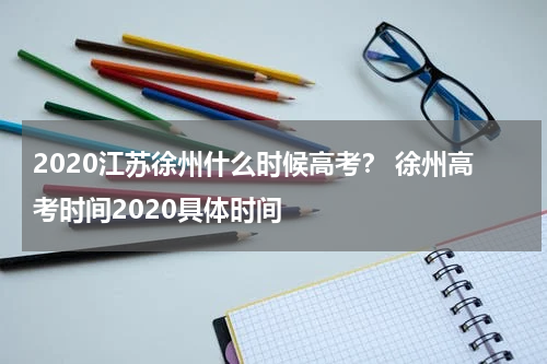 2020江苏徐州什么时候高考？ 徐州高考时间2020具体时间