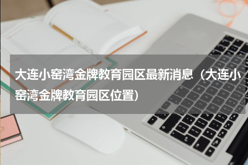 大连小窑湾金牌教育园区最新消息（大连小窑湾金牌教育园区位置）