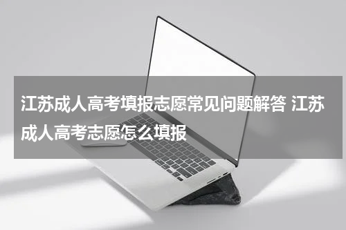 江苏成人高考填报志愿常见问题解答 江苏成人高考志愿怎么填报
