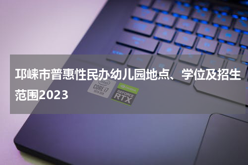 邛崃市普惠性民办幼儿园地点、学位及招生范围2023