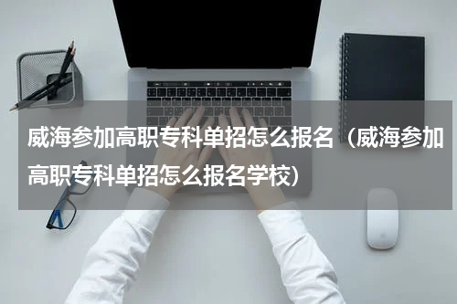 威海参加高职专科单招怎么报名（威海参加高职专科单招怎么报名学校）