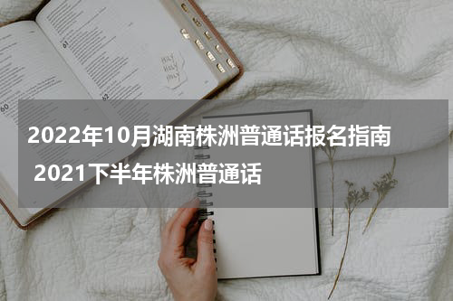 2022年10月湖南株洲普通话报名指南 2021下半年株洲普通话