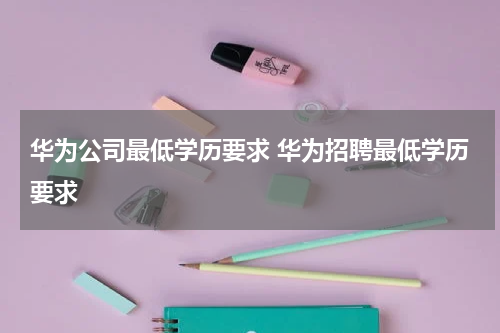 华为公司最低学历要求 华为招聘最低学历要求