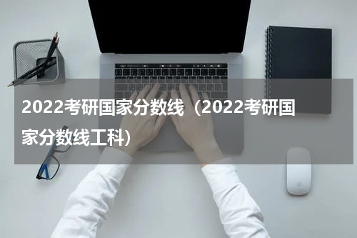 2022考研国家分数线（2022考研国家分数线工科）