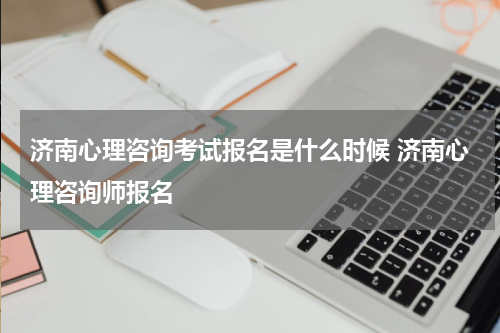 济南心理咨询考试报名是什么时候 济南心理咨询师报名