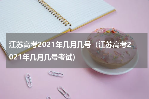 江苏高考2021年几月几号（江苏高考2021年几月几号考试）