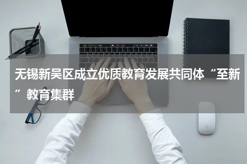 无锡新吴区成立优质教育发展共同体“至新”教育集群