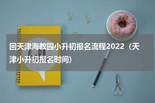 回天津海教园小升初报名流程2022（天津小升初报名时间）