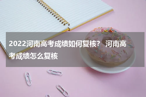 2022河南高考成绩如何复核？ 河南高考成绩怎么复核